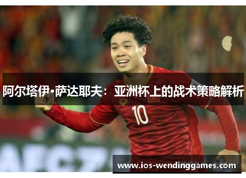 阿尔塔伊·萨达耶夫：亚洲杯上的战术策略解析