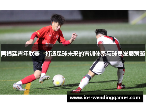阿根廷青年联赛：打造足球未来的青训体系与球员发展策略